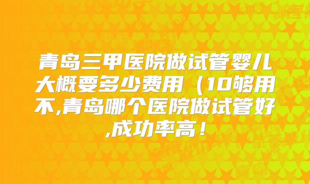 青岛三甲医院做试管婴儿大概要多少费用(10够用不,青岛哪个医院做试管好,成功率高!