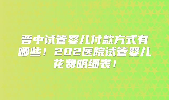 晋中试管婴儿付款方式有哪些!202医院试管婴儿花费明细表!