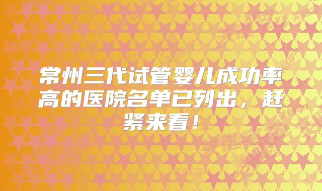 常州三代试管婴儿成功率高的医院名单已列出，赶紧来看！