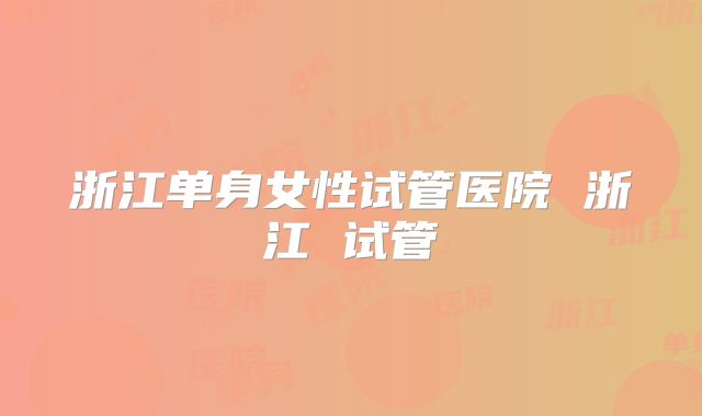 浙江单身女性试管医院 浙江 试管