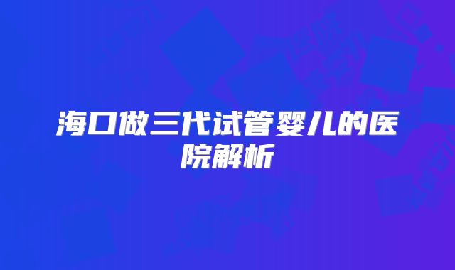 海口做三代试管婴儿的医院解析