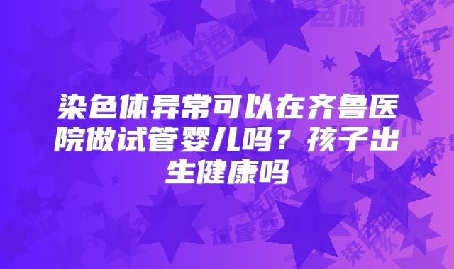 染色体异常可以在齐鲁医院做试管婴儿吗?孩子出生健康吗