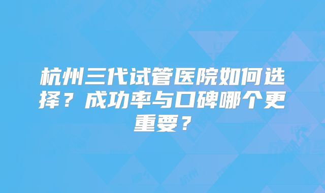 杭州三代试管医院如何选择？成功率与口碑哪个更重要？
