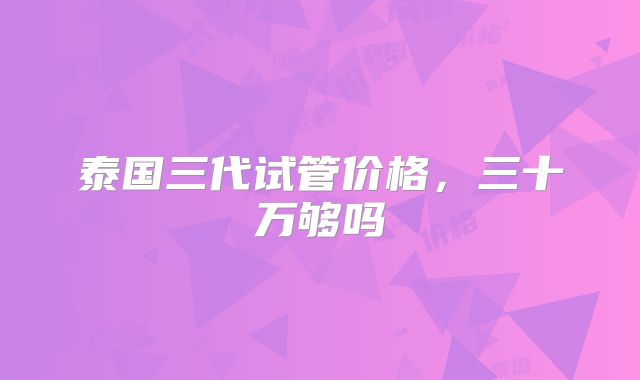 泰国三代试管价格,三十万够吗