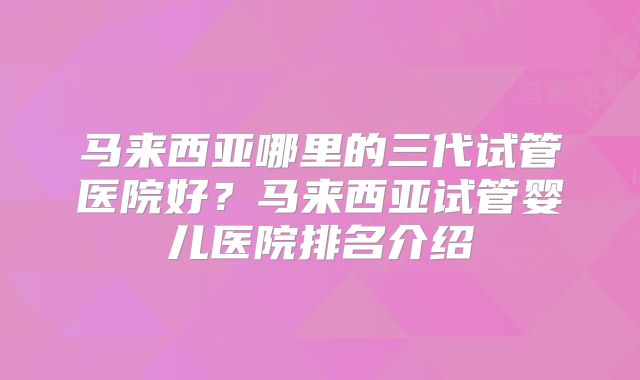 马来西亚哪里的三代试管医院好？马来西亚试管婴儿医院排名介绍