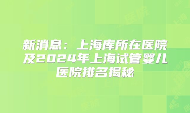 新消息：上海库所在医院及2024年上海试管婴儿医院排名揭秘