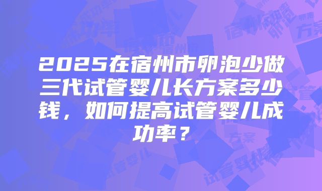 2025在宿州市卵泡少做三代试管婴儿长方案多少钱，如何提高试管婴儿成功率？