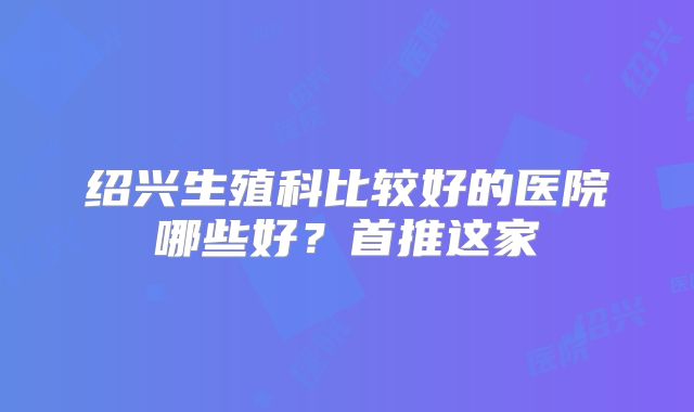 绍兴生殖科比较好的医院哪些好？首推这家
