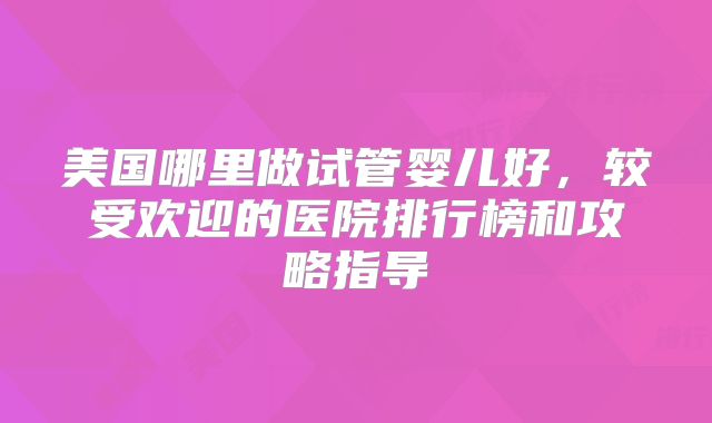 美国哪里做试管婴儿好,较受欢迎的医院排行榜和攻略指导
