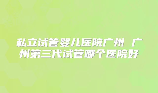 私立试管婴儿医院广州 广州第三代试管哪个医院好