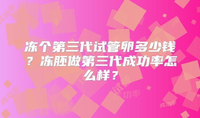 冻个第三代试管卵多少钱?冻胚做第三代成功率怎么样?