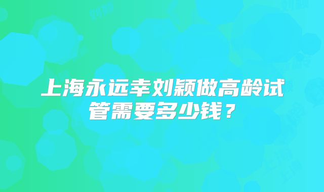 上海永远幸刘颖做高龄试管需要多少钱?