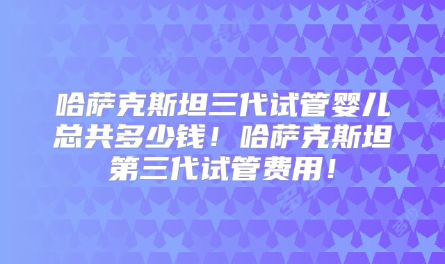 哈萨克斯坦三代试管婴儿总共多少钱！哈萨克斯坦第三代试管费用！
