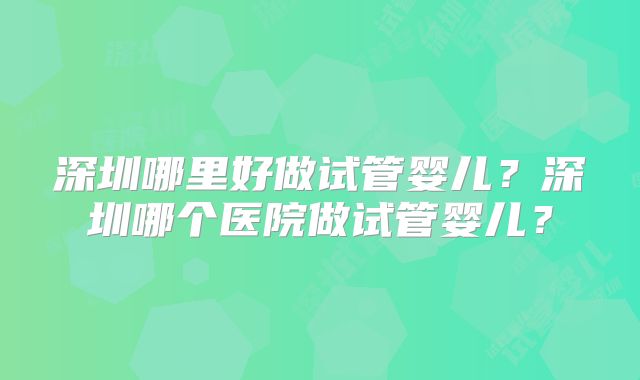 深圳哪里好做试管婴儿？深圳哪个医院做试管婴儿？