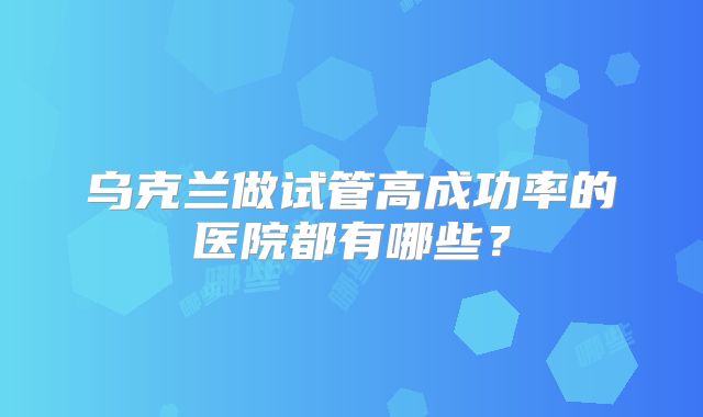 乌克兰做试管高成功率的医院都有哪些?
