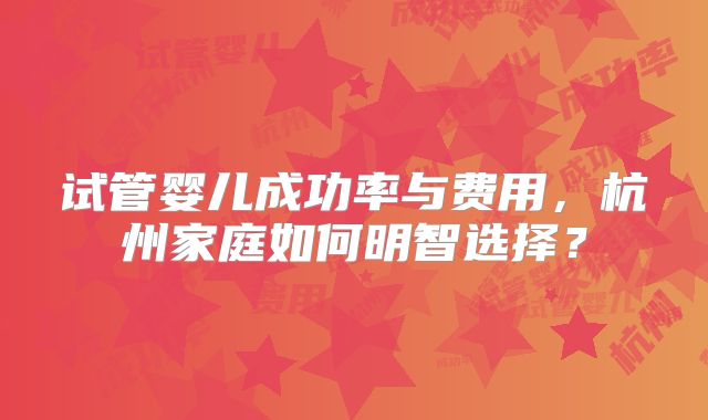 试管婴儿成功率与费用，杭州家庭如何明智选择？