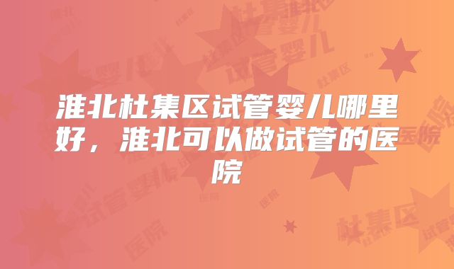 淮北杜集区试管婴儿哪里好,淮北可以做试管的医院