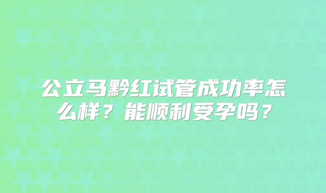 公立马黔红试管成功率怎么样?能顺利受孕吗?