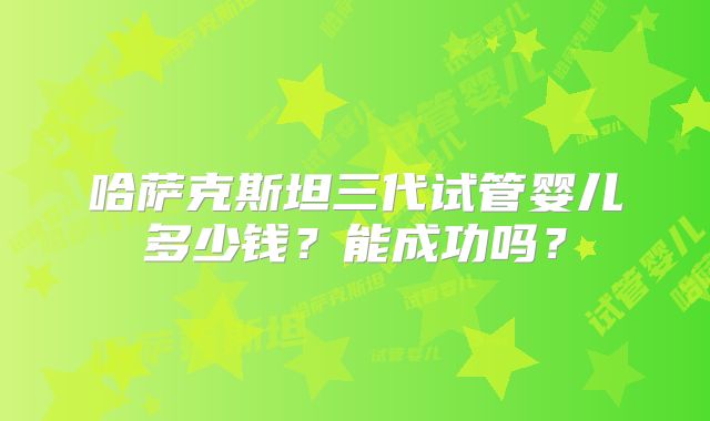 哈萨克斯坦三代试管婴儿多少钱？能成功吗？