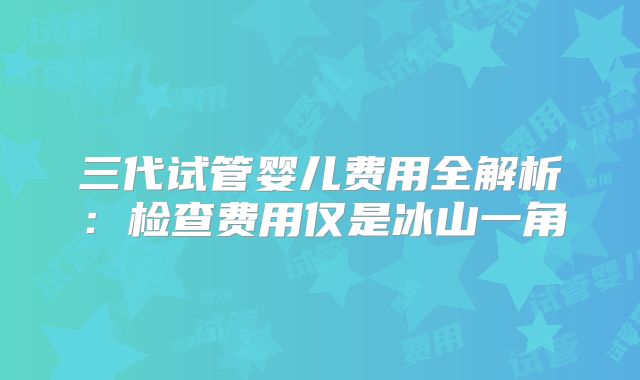 三代试管婴儿费用全解析：检查费用仅是冰山一角