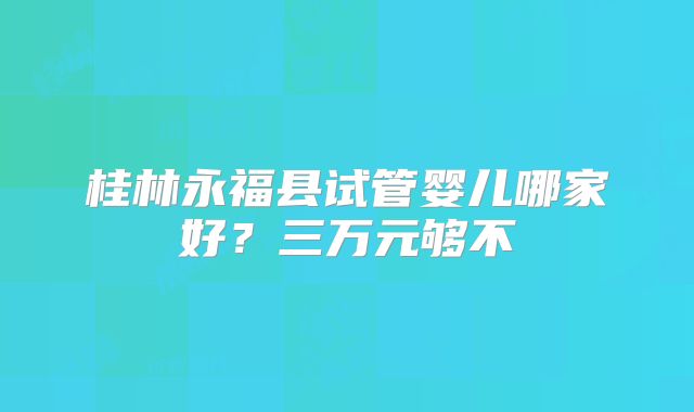 桂林永福县试管婴儿哪家好?三万元够不
