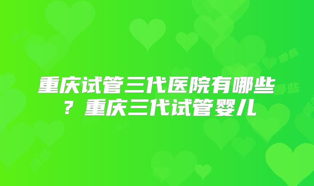 重庆试管三代医院有哪些？重庆三代试管婴儿