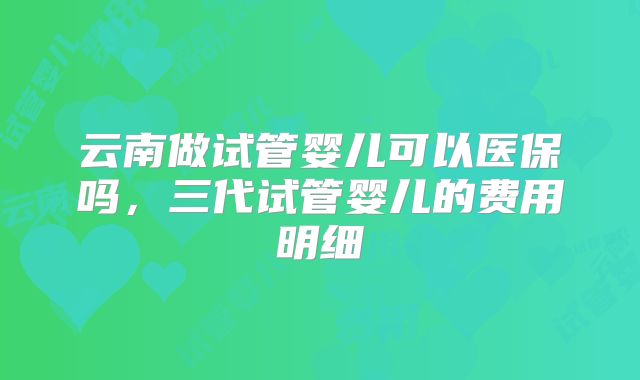 云南做试管婴儿可以医保吗，三代试管婴儿的费用明细