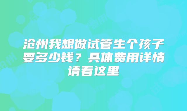 沧州我想做试管生个孩子要多少钱?具体费用详情请看这里