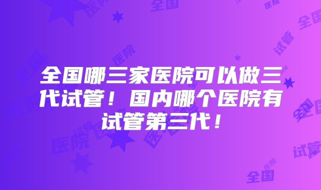 全国哪三家医院可以做三代试管！国内哪个医院有试管第三代！