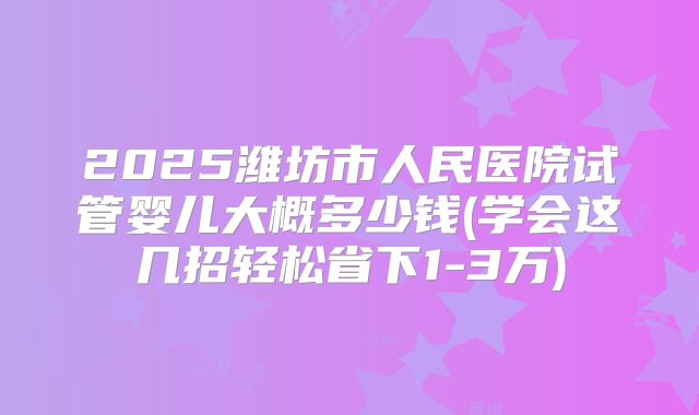 2025潍坊市人民医院试管婴儿大概多少钱(学会这几招轻松省下1-3万)
