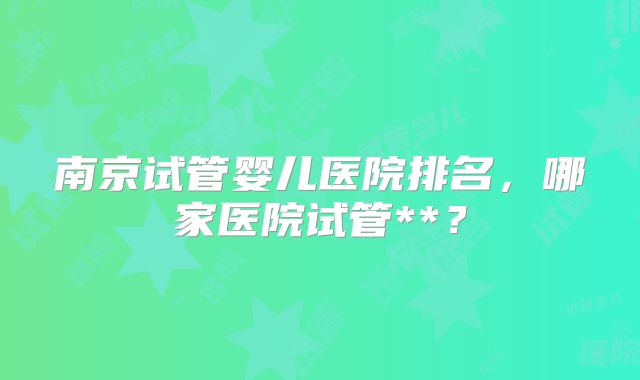 南京试管婴儿医院排名，哪家医院试管**？