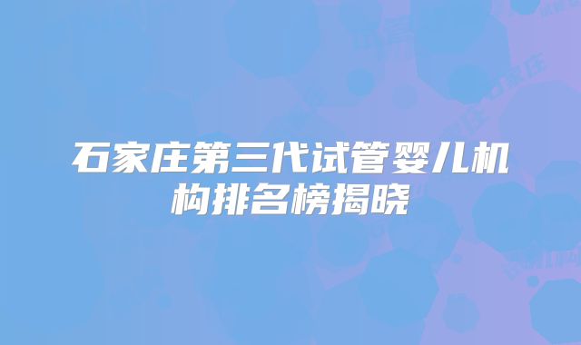 石家庄第三代试管婴儿机构排名榜揭晓