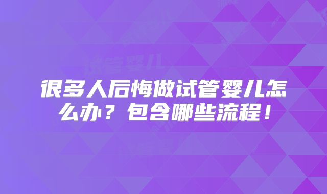 很多人后悔做试管婴儿怎么办?包含哪些流程!