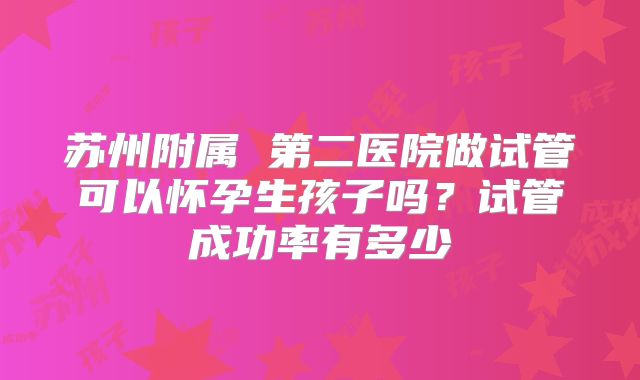 苏州附属 第二医院做试管可以怀孕生孩子吗？试管成功率有多少