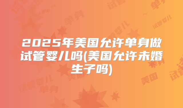 2025年美国允许单身做试管婴儿吗(美国允许未婚生子吗)