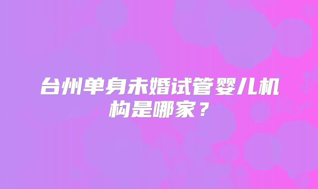 台州单身未婚试管婴儿机构是哪家?
