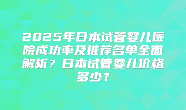2025年日本试管婴儿医院成功率及推荐名单全面解析？日本试管婴儿价格多少？