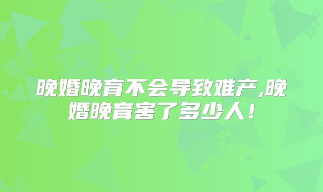晚婚晚育不会导致难产,晚婚晚育害了多少人！