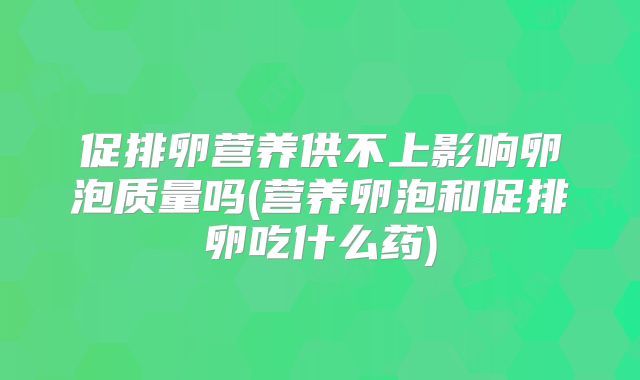 促排卵营养供不上影响卵泡质量吗(营养卵泡和促排卵吃什么药)