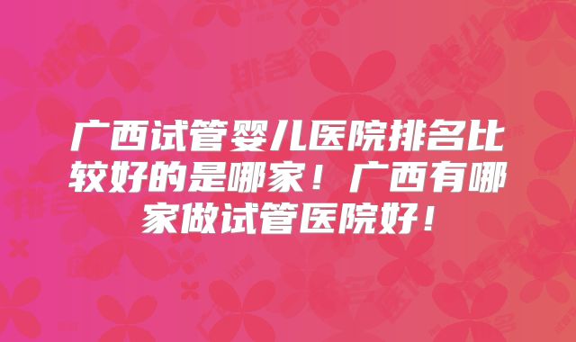 广西试管婴儿医院排名比较好的是哪家!广西有哪家做试管医院好!