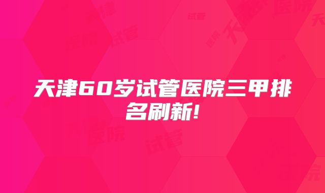 天津60岁试管医院三甲排名刷新!
