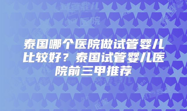 泰国哪个医院做试管婴儿比较好?泰国试管婴儿医院前三甲推荐