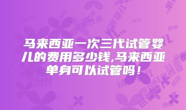 马来西亚一次三代试管婴儿的费用多少钱,马来西亚单身可以试管吗！