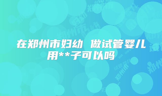 在郑州市妇幼 做试管婴儿用**子可以吗