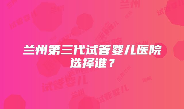 兰州第三代试管婴儿医院选择谁?