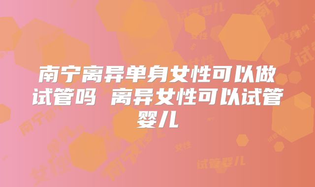 南宁离异单身女性可以做试管吗 离异女性可以试管婴儿