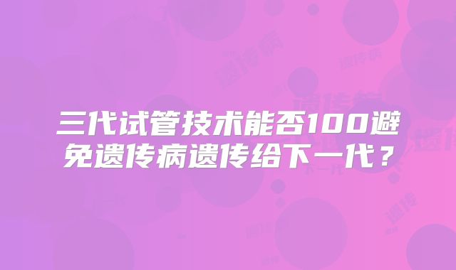三代试管技术能否100避免遗传病遗传给下一代?