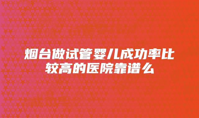烟台做试管婴儿成功率比较高的医院靠谱么