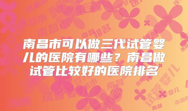 南昌市可以做三代试管婴儿的医院有哪些?南昌做试管比较好的医院排名