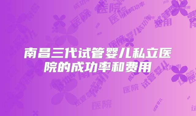 南昌三代试管婴儿私立医院的成功率和费用